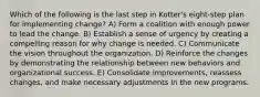 Which of the following is the last step in Kotter's eight-step plan for implementing change? A) Form a coalition with enough power to lead the change. B) Establish a sense of urgency by creating a compelling reason for why change is needed. C) Communicate the vision throughout the organization. D) Reinforce the changes by demonstrating the relationship between new behaviors and organizational success. E) Consolidate improvements, reassess changes, and make necessary adjustments in the new programs.