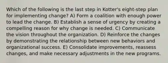 Which of the following is the last step in Kotter's eight-step plan for implementing change? A) Form a coalition with enough power to lead the change. B) Establish a sense of urgency by creating a compelling reason for why change is needed. C) Communicate the vision throughout the organization. D) Reinforce the changes by demonstrating the relationship between new behaviors and organizational success. E) Consolidate improvements, reassess changes, and make necessary adjustments in the new programs.