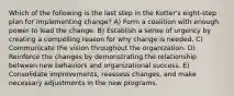 Which of the following is the last step in the Kotter's eight-step plan for implementing change? A) Form a coalition with enough power to lead the change. B) Establish a sense of urgency by creating a compelling reason for why change is needed. C) Communicate the vision throughout the organization. D) Reinforce the changes by demonstrating the relationship between new behaviors and organizational success. E) Consolidate improvements, reassess changes, and make necessary adjustments in the new programs.