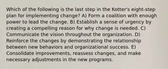 Which of the following is the last step in the Kotter's eight-step plan for implementing change? A) Form a coalition with enough power to lead the change. B) Establish a sense of urgency by creating a compelling reason for why change is needed. C) Communicate the vision throughout the organization. D) Reinforce the changes by demonstrating the relationship between new behaviors and organizational success. E) Consolidate improvements, reassess changes, and make necessary adjustments in the new programs.