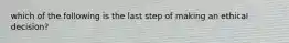 which of the following is the last step of making an ethical decision?