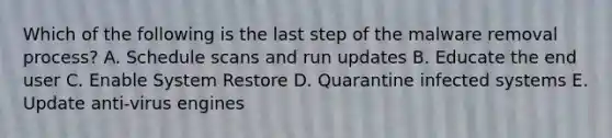 Which of the following is the last step of the malware removal process? A. Schedule scans and run updates B. Educate the end user C. Enable System Restore D. Quarantine infected systems E. Update anti-virus engines