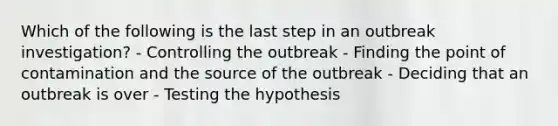 Which of the following is the last step in an outbreak investigation? - Controlling the outbreak - Finding the point of contamination and the source of the outbreak - Deciding that an outbreak is over - Testing the hypothesis