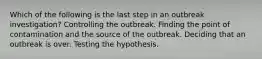 Which of the following is the last step in an outbreak investigation? Controlling the outbreak. Finding the point of contamination and the source of the outbreak. Deciding that an outbreak is over. Testing the hypothesis.