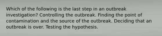 Which of the following is the last step in an outbreak investigation? Controlling the outbreak. Finding the point of contamination and the source of the outbreak. Deciding that an outbreak is over. Testing the hypothesis.