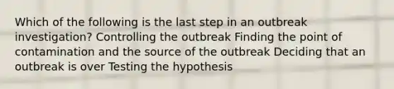 Which of the following is the last step in an outbreak investigation? Controlling the outbreak Finding the point of contamination and the source of the outbreak Deciding that an outbreak is over Testing the hypothesis