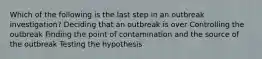 Which of the following is the last step in an outbreak investigation? Deciding that an outbreak is over Controlling the outbreak Finding the point of contamination and the source of the outbreak Testing the hypothesis