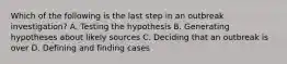 Which of the following is the last step in an outbreak investigation? A. Testing the hypothesis B. Generating hypotheses about likely sources C. Deciding that an outbreak is over D. Defining and finding cases