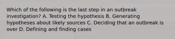 Which of the following is the last step in an outbreak investigation? A. Testing the hypothesis B. Generating hypotheses about likely sources C. Deciding that an outbreak is over D. Defining and finding cases