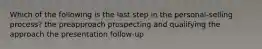 Which of the following is the last step in the personal-selling process? the preapproach prospecting and qualifying the approach the presentation follow-up