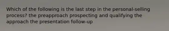 Which of the following is the last step in the personal-selling process? the preapproach prospecting and qualifying the approach the presentation follow-up