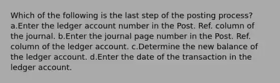 Which of the following is the last step of the posting process? a.Enter the ledger account number in the Post. Ref. column of the journal. b.Enter the journal page number in the Post. Ref. column of the ledger account. c.Determine the new balance of the ledger account. d.Enter the date of the transaction in the ledger account.