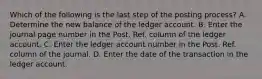 Which of the following is the last step of the posting process? A. Determine the new balance of the ledger account. B. Enter the journal page number in the Post. Ref. column of the ledger account. C. Enter the ledger account number in the Post. Ref. column of the journal. D. Enter the date of the transaction in the ledger account.