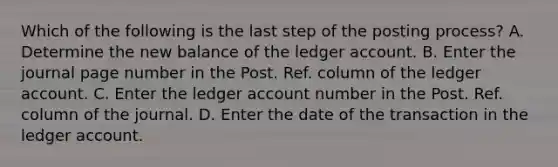 Which of the following is the last step of the posting process? A. Determine the new balance of the ledger account. B. Enter the journal page number in the Post. Ref. column of the ledger account. C. Enter the ledger account number in the Post. Ref. column of the journal. D. Enter the date of the transaction in the ledger account.