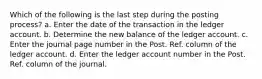 Which of the following is the last step during the posting process? a. Enter the date of the transaction in the ledger account. b. Determine the new balance of the ledger account. c. Enter the journal page number in the Post. Ref. column of the ledger account. d. Enter the ledger account number in the Post. Ref. column of the journal.