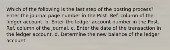 Which of the following is the last step of the posting process? Enter the journal page number in the Post. Ref. column of the ledger account. b. Enter the ledger account number in the Post. Ref. column of the journal. c. Enter the date of the transaction in the ledger account. d. Determine the new balance of the ledger account