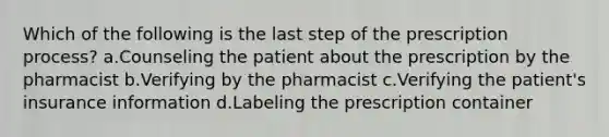 Which of the following is the last step of the prescription process? a.Counseling the patient about the prescription by the pharmacist b.Verifying by the pharmacist c.Verifying the patient's insurance information d.Labeling the prescription container