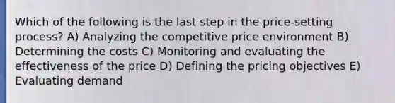 Which of the following is the last step in the price-setting process? A) Analyzing the competitive price environment B) Determining the costs C) Monitoring and evaluating the effectiveness of the price D) Defining the pricing objectives E) Evaluating demand