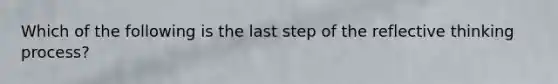 Which of the following is the last step of the reflective thinking process?