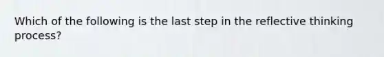 Which of the following is the last step in the reflective thinking process?