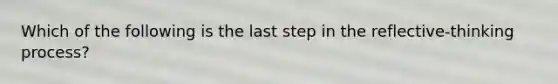 Which of the following is the last step in the reflective-thinking process?