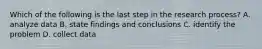Which of the following is the last step in the research process? A. analyze data B. state findings and conclusions C. identify the problem D. collect data