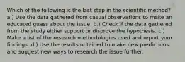 Which of the following is the last step in the scientific method? a.) Use the data gathered from casual observations to make an educated guess about the issue. b.) Check if the data gathered from the study either support or disprove the hypothesis. c.) Make a list of the research methodologies used and report your findings. d.) Use the results obtained to make new predictions and suggest new ways to research the issue further.