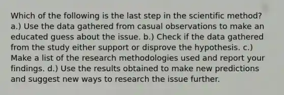 Which of the following is the last step in the scientific method? a.) Use the data gathered from casual observations to make an educated guess about the issue. b.) Check if the data gathered from the study either support or disprove the hypothesis. c.) Make a list of the research methodologies used and report your findings. d.) Use the results obtained to make new predictions and suggest new ways to research the issue further.