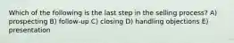 Which of the following is the last step in the selling process? A) prospecting B) follow-up C) closing D) handling objections E) presentation