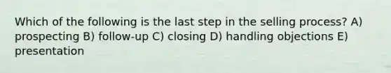 Which of the following is the last step in the selling process? A) prospecting B) follow-up C) closing D) handling objections E) presentation