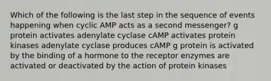 Which of the following is the last step in the sequence of events happening when cyclic AMP acts as a second messenger? g protein activates adenylate cyclase cAMP activates protein kinases adenylate cyclase produces cAMP g protein is activated by the binding of a hormone to the receptor enzymes are activated or deactivated by the action of protein kinases