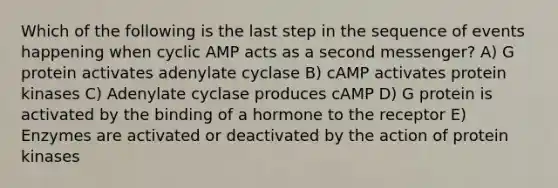 Which of the following is the last step in the sequence of events happening when cyclic AMP acts as a second messenger? A) G protein activates adenylate cyclase B) cAMP activates protein kinases C) Adenylate cyclase produces cAMP D) G protein is activated by the binding of a hormone to the receptor E) Enzymes are activated or deactivated by the action of protein kinases