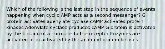 Which of the following is the last step in the sequence of events happening when cyclic AMP acts as a second messenger? G protein activates adenylate cyclase cAMP activates protein kinases Adenylate cyclase produces cAMP G protein is activated by the binding of a hormone to the receptor Enzymes are activated or deactivated by the action of protein kinases