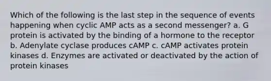 Which of the following is the last step in the sequence of events happening when cyclic AMP acts as a second messenger? a. G protein is activated by the binding of a hormone to the receptor b. Adenylate cyclase produces cAMP c. cAMP activates protein kinases d. Enzymes are activated or deactivated by the action of protein kinases