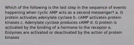 Which of the following is the last step in the sequence of events happening when cyclic AMP acts as a second messenger? a. G protein activates adenylate cyclase b. cAMP activates protein kinases c. Adenylate cyclase produces cAMP d. G protein is activated by the binding of a hormone to the receptor e. Enzymes are activated or deactivated by the action of protein kinases