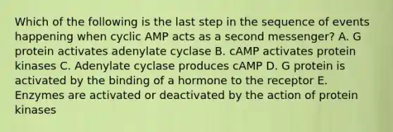 Which of the following is the last step in the sequence of events happening when cyclic AMP acts as a second messenger? A. G protein activates adenylate cyclase B. cAMP activates protein kinases C. Adenylate cyclase produces cAMP D. G protein is activated by the binding of a hormone to the receptor E. Enzymes are activated or deactivated by the action of protein kinases