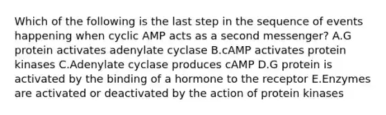 Which of the following is the last step in the sequence of events happening when cyclic AMP acts as a second messenger? A.G protein activates adenylate cyclase B.cAMP activates protein kinases C.Adenylate cyclase produces cAMP D.G protein is activated by the binding of a hormone to the receptor E.Enzymes are activated or deactivated by the action of protein kinases