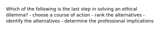 Which of the following is the last step in solving an ethical dilemma? - choose a course of action - rank the alternatives - identify the alternatives - determine the professional implications