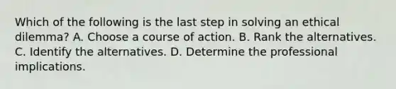 Which of the following is the last step in solving an ethical dilemma? A. Choose a course of action. B. Rank the alternatives. C. Identify the alternatives. D. Determine the professional implications.