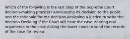 Which of the following is the last step of the Supreme Court decision-making process? Announcing its decision to the public and the rationale for the decision Assigning a justice to write the decision Deciding if the Court will hear the case Hearing oral arguments in the case Asking the lower court to send the records of the case for review