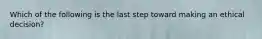 Which of the following is the last step toward making an ethical decision?