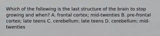 Which of the following is the last structure of the brain to stop growing and when? A. frontal cortex; mid-twenties B. pre-frontal cortex; late teens C. cerebellum; late teens D. cerebellum; mid-twenties