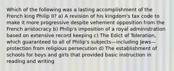 Which of the following was a lasting accomplishment of the French king Philip II? a) A revision of his kingdom's tax code to make it more progressive despite vehement opposition from the French aristocracy b) Philip's imposition of a royal administration based on extensive record keeping c) The Edict of Toleration, which guaranteed to all of Philip's subjects—including Jews—protection from religious persecution d) The establishment of schools for boys and girls that provided basic instruction in reading and writing