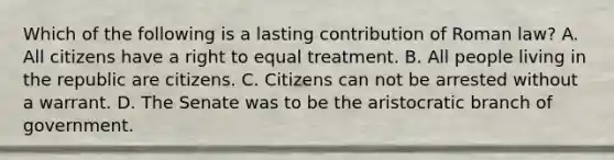 Which of the following is a lasting contribution of Roman law? A. All citizens have a right to equal treatment. B. All people living in the republic are citizens. C. Citizens can not be arrested without a warrant. D. The Senate was to be the aristocratic branch of government.