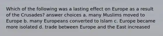 Which of the following was a lasting effect on Europe as a result of the Crusades? answer choices a. many Muslims moved to Europe b. many Europeans converted to Islam c. Europe became more isolated d. trade between Europe and the East increased