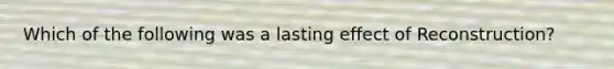 Which of the following was a lasting effect of Reconstruction?