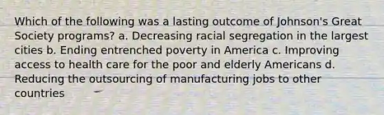 Which of the following was a lasting outcome of Johnson's Great Society programs? a. Decreasing racial segregation in the largest cities b. Ending entrenched poverty in America c. Improving access to health care for the poor and elderly Americans d. Reducing the outsourcing of manufacturing jobs to other countries