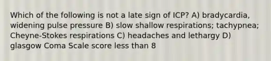 Which of the following is not a late sign of ICP? A) bradycardia, widening pulse pressure B) slow shallow respirations; tachypnea; Cheyne-Stokes respirations C) headaches and lethargy D) glasgow Coma Scale score less than 8