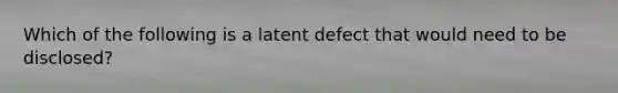 Which of the following is a latent defect that would need to be disclosed?