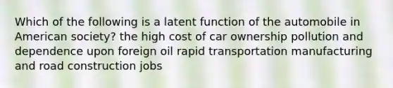 Which of the following is a latent function of the automobile in American society? the high cost of car ownership pollution and dependence upon foreign oil rapid transportation manufacturing and road construction jobs